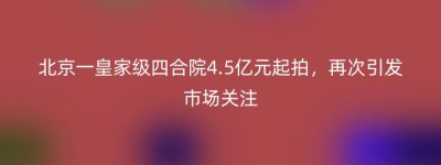 北京一皇家级四合院4.5亿元起拍，再次引发市场关注