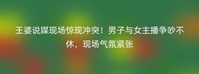 王婆说媒现场惊现冲突！男子与女主播争吵不休，现场气氛紧张