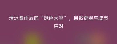 清远暴雨后的“绿色天空”，自然奇观与城市应对