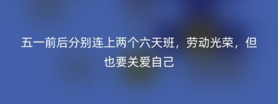 五一前后分别连上两个六天班，劳动光荣，但也要关爱自己