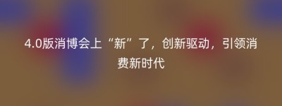 4.0版消博会上“新”了，创新驱动，引领消费新时代