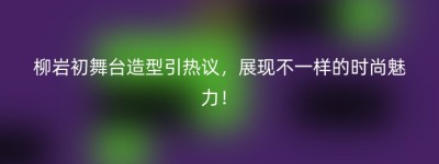 柳岩初舞台造型引热议，展现不一样的时尚魅力！