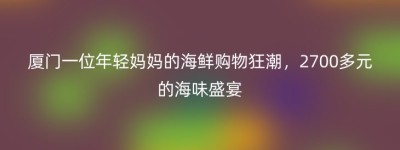 厦门一位年轻妈妈的海鲜购物狂潮，2700多元的海味盛宴