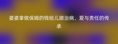 婆婆拿做保姆的钱给儿媳治病，爱与责任的传承