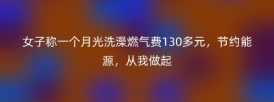 女子称一个月光洗澡燃气费130多元，节约能源，从我做起
