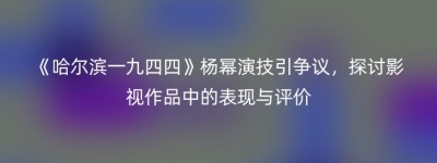 《哈尔滨一九四四》杨幂演技引争议，探讨影视作品中的表现与评价