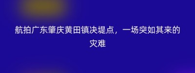 航拍广东肇庆黄田镇决堤点，一场突如其来的灾难