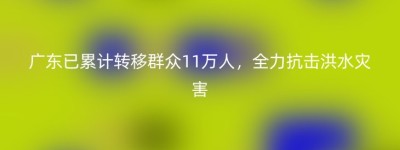 广东已累计转移群众11万人，全力抗击洪水灾害