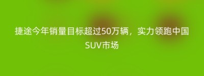 捷途今年销量目标超过50万辆，实力领跑中国SUV市场