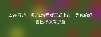 2.99万起！哪吒L增程版正式上市，为你的绿色出行保驾护航