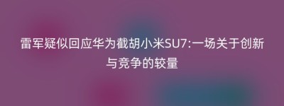 雷军疑似回应华为截胡小米SU7:一场关于创新与竞争的较量