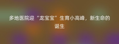 多地医院迎“龙宝宝”生育小高峰，新生命的诞生