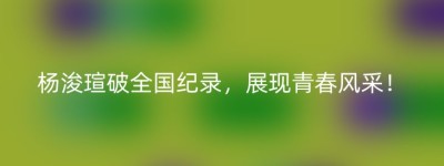 杨浚瑄破全国纪录，展现青春风采！