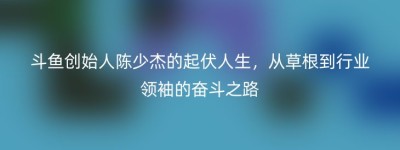 斗鱼创始人陈少杰的起伏人生，从草根到行业领袖的奋斗之路
