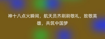 神十八点火瞬间，航天员齐刷刷敬礼，致敬英雄，共筑中国梦
