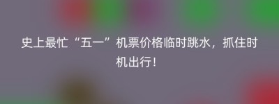 史上最忙“五一”机票价格临时跳水，抓住时机出行！