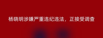 杨晓明涉嫌严重违纪违法，正接受调查