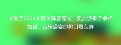 《歌手2024》网传阵容曝光，实力派歌手争相加盟，音乐盛宴即将引爆荧屏
