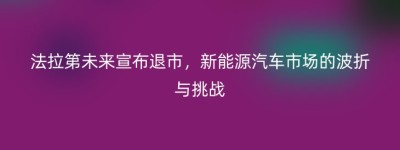 法拉第未来宣布退市，新能源汽车市场的波折与挑战