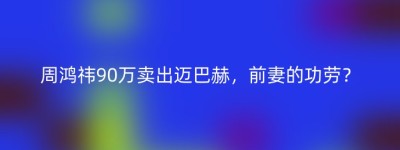 周鸿祎90万卖出迈巴赫，前妻的功劳？