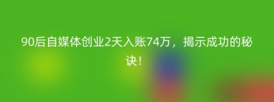 90后自媒体创业2天入账74万，揭示成功的秘诀！