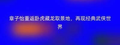 章子怡重返卧虎藏龙取景地，再现经典武侠世界