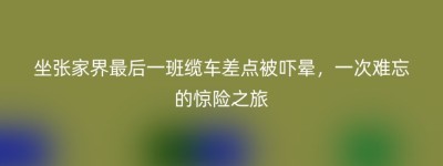 坐张家界最后一班缆车差点被吓晕，一次难忘的惊险之旅