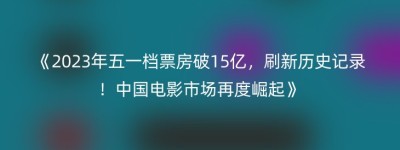 《2023年五一档票房破15亿，刷新历史记录！中国电影市场再度崛起》