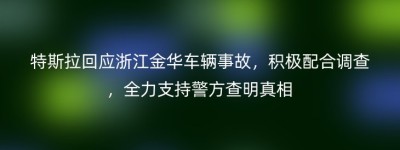 特斯拉回应浙江金华车辆事故，积极配合调查，全力支持警方查明真相