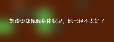 刘涛谈郑佩佩身体状况，她已经不太好了
