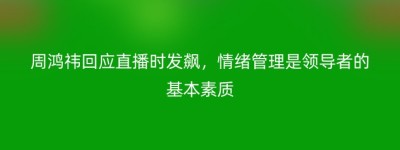 周鸿祎回应直播时发飙，情绪管理是领导者的基本素质