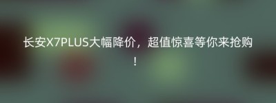长安X7PLUS大幅降价，超值惊喜等你来抢购！