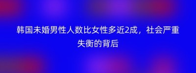 韩国未婚男性人数比女性多近2成，社会严重失衡的背后