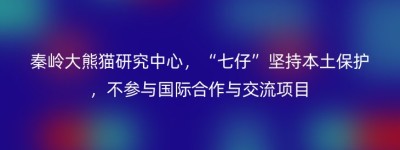 秦岭大熊猫研究中心，“七仔”坚持本土保护，不参与国际合作与交流项目