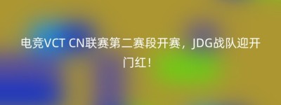 电竞VCT CN联赛第二赛段开赛，JDG战队迎开门红！