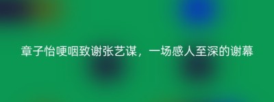 章子怡哽咽致谢张艺谋，一场感人至深的谢幕