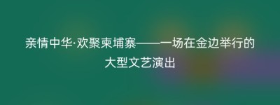 亲情中华·欢聚柬埔寨——一场在金边举行的大型文艺演出