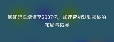 哪吒汽车增资至2837亿，加速智能驾驶领域的布局与拓展