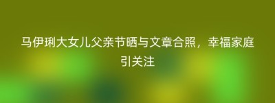 马伊琍大女儿父亲节晒与文章合照，幸福家庭引关注
