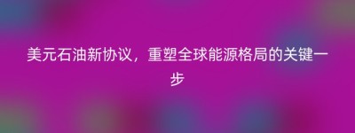 美元石油新协议，重塑全球能源格局的关键一步