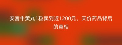 安宫牛黄丸1粒卖到近1200元，天价药品背后的真相
