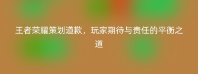王者荣耀策划道歉，玩家期待与责任的平衡之道