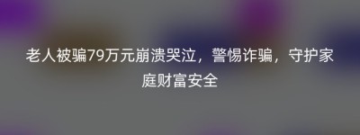 老人被骗79万元崩溃哭泣，警惕诈骗，守护家庭财富安全
