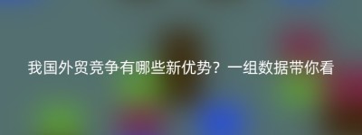 我国外贸竞争有哪些新优势？一组数据带你看