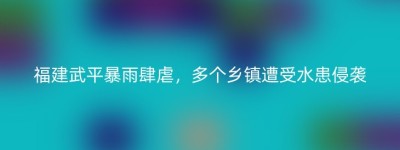 福建武平暴雨肆虐，多个乡镇遭受水患侵袭