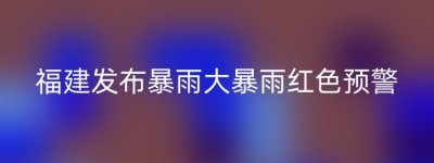福建发布暴雨大暴雨红色预警