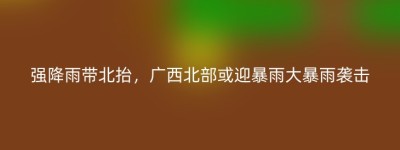 强降雨带北抬，广西北部或迎暴雨大暴雨袭击