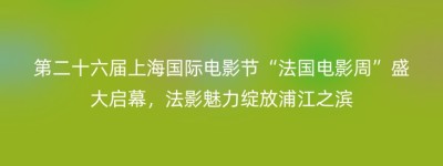 第二十六届上海国际电影节“法国电影周”盛大启幕，法影魅力绽放浦江之滨