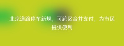 北京道路停车新规，可跨区合并支付，为市民提供便利