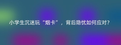 小学生沉迷玩“烟卡”，背后隐忧如何应对？